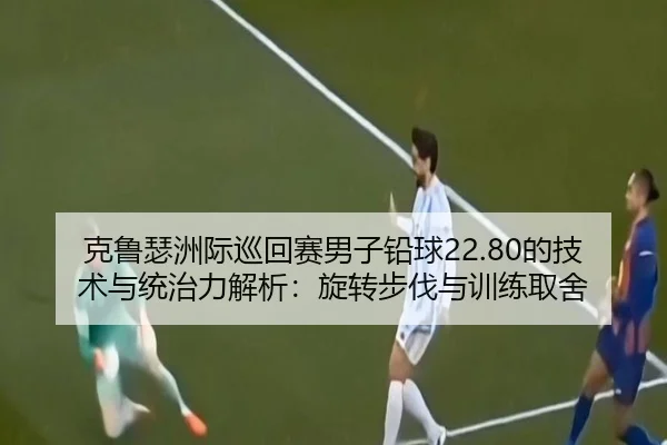 克鲁瑟洲际巡回赛男子铅球22.80的技术与统治力解析：旋转步伐与训练取舍