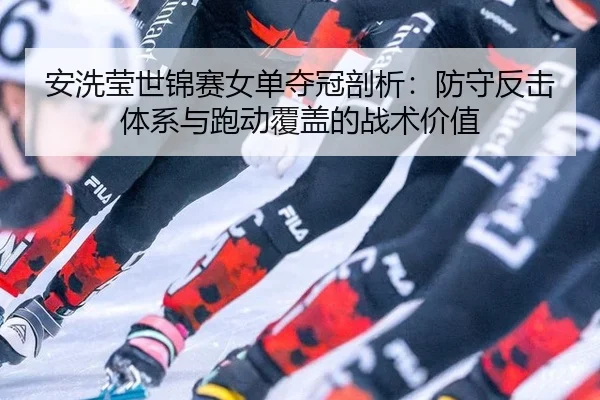 安洗莹世锦赛女单夺冠剖析：防守反击体系与跑动覆盖的战术价值
